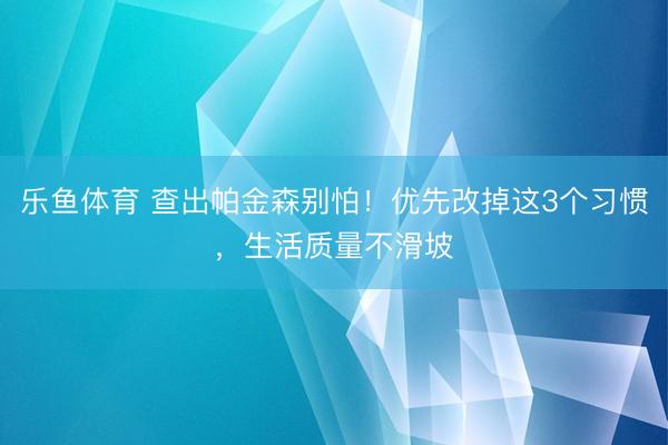 乐鱼体育 查出帕金森别怕！优先改掉这3个习惯，生活质量不滑坡