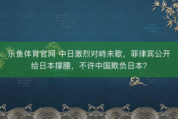 乐鱼体育官网 中日激烈对峙未歇，菲律宾公开给日本撑腰，不许中国欺负日本？