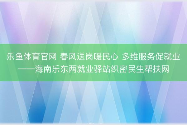 乐鱼体育官网 春风送岗暖民心 多维服务促就业——海南乐东两就业驿站织密民生帮扶网