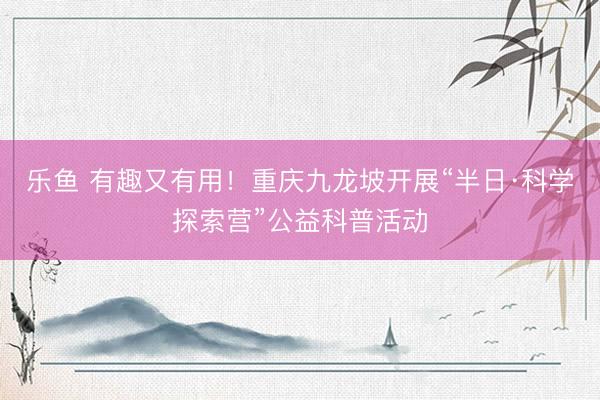 乐鱼 有趣又有用！重庆九龙坡开展“半日·科学探索营”公益科普活动