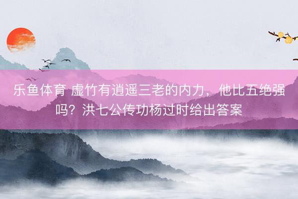 乐鱼体育 虚竹有逍遥三老的内力，他比五绝强吗？洪七公传功杨过时给出答案