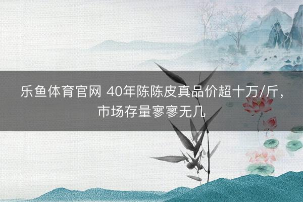 乐鱼体育官网 40年陈陈皮真品价超十万/斤，市场存量寥寥无几