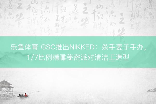 乐鱼体育 GSC推出NIKKED：杀手妻子手办，1/7比例精雕秘密派对清洁工造型