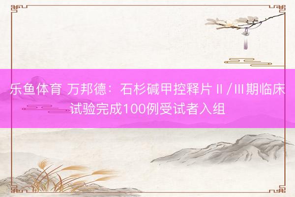 乐鱼体育 万邦德：石杉碱甲控释片Ⅱ/Ⅲ期临床试验完成100例受试者入组