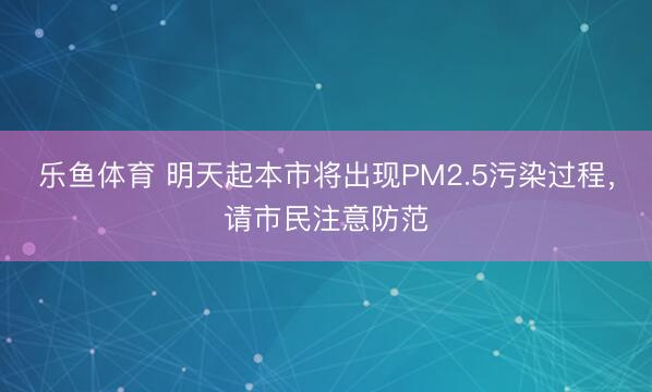 乐鱼体育 明天起本市将出现PM2.5污染过程，请市民注意防范