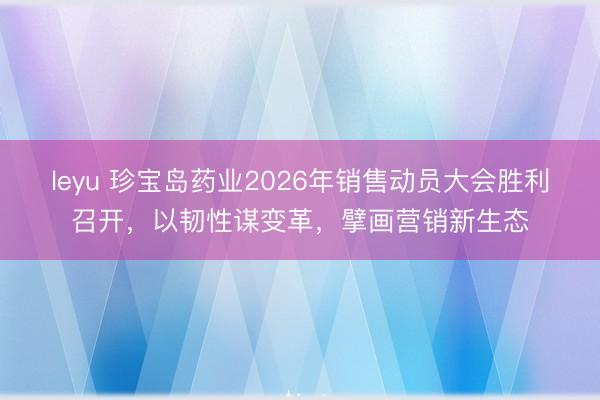 leyu 珍宝岛药业2026年销售动员大会胜利召开，以韧性谋变革，擘画营销新生态