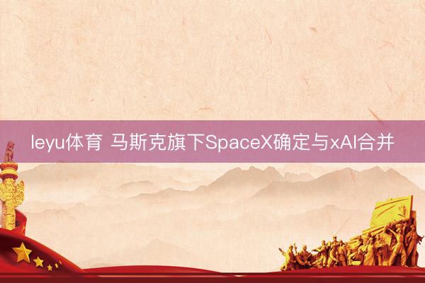 leyu体育 马斯克旗下SpaceX确定与xAI合并