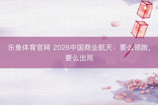 乐鱼体育官网 2026中国商业航天：要么领跑，要么出局