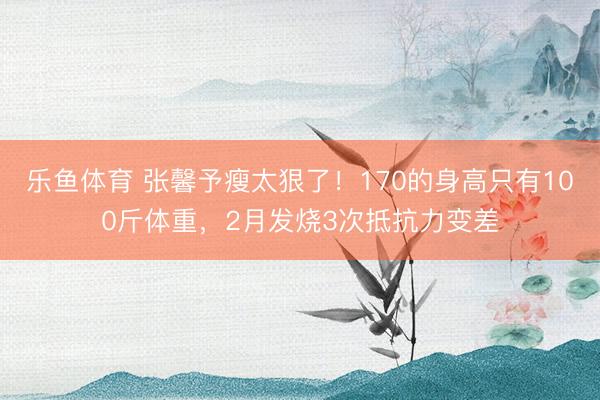 乐鱼体育 张馨予瘦太狠了！170的身高只有100斤体重，2月发烧3次抵抗力变差