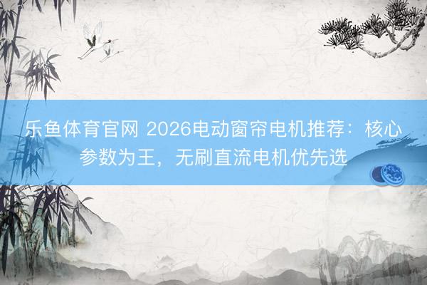 乐鱼体育官网 2026电动窗帘电机推荐：核心参数为王，无刷直流电机优先选