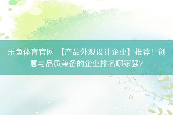 乐鱼体育官网 【产品外观设计企业】推荐！创意与品质兼备的企业排名哪家强？