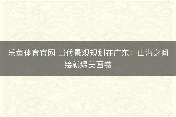 乐鱼体育官网 当代景观规划在广东：山海之间绘就绿美画卷