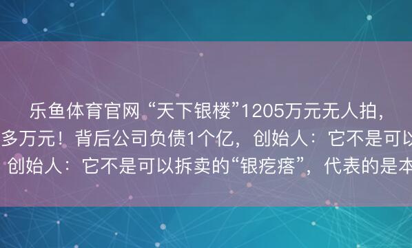 乐鱼体育官网 “天下银楼”1205万元无人拍，1.75吨纯银就值5000多万元！背后公司负债1个亿，创始人：它不是可以拆卖的“银疙瘩”，代表的是本地文化