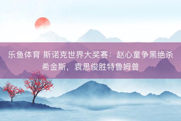 乐鱼体育 斯诺克世界大奖赛：赵心童争黑绝杀希金斯，袁思俊胜特鲁姆普