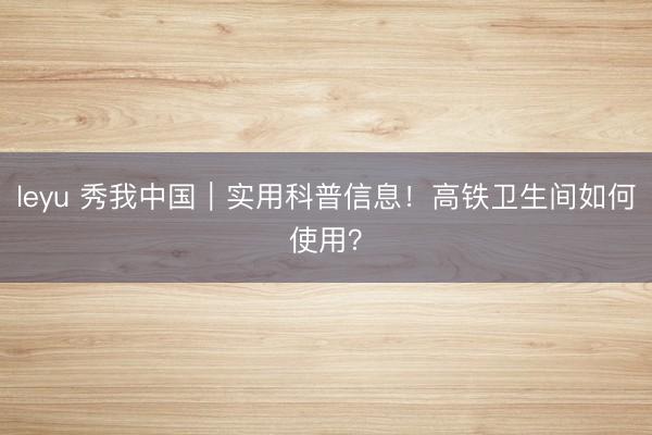 leyu 秀我中国｜实用科普信息！高铁卫生间如何使用？