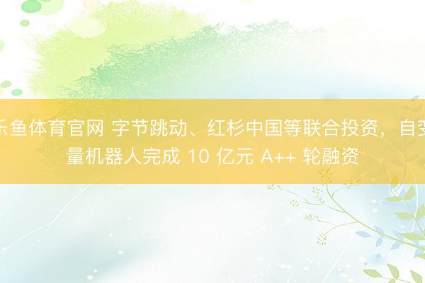 乐鱼体育官网 字节跳动、红杉中国等联合投资，自变量机器人完成 10 亿元 A++ 轮融资