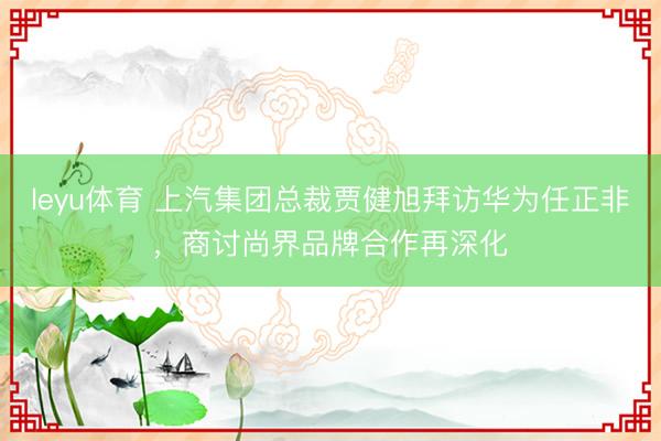 leyu体育 上汽集团总裁贾健旭拜访华为任正非，商讨尚界品牌合作再深化