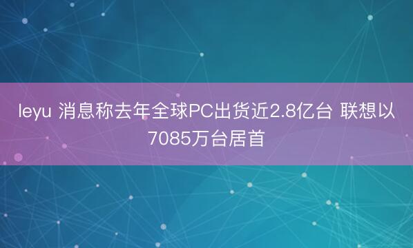 leyu 消息称去年全球PC出货近2.8亿台 联想以7085万台居首