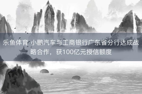 乐鱼体育 小鹏汽车与工商银行广东省分行达成战略合作,获100亿元授信额度