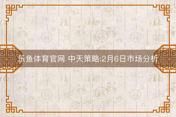 乐鱼体育官网 中天策略:2月6日市场分析