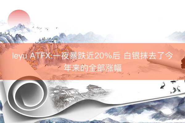 leyu ATFX:一夜暴跌近20%后 白银抹去了今年来的全部涨幅