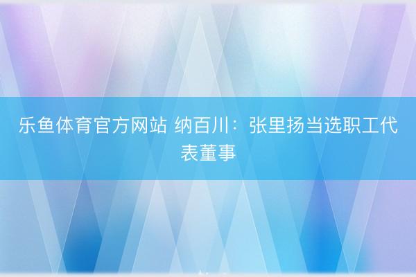 乐鱼体育官方网站 纳百川：张里扬当选职工代表董事