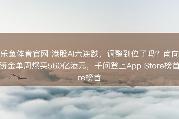 乐鱼体育官网 港股AI六连跌，调整到位了吗？南向资金单周爆买560亿港元，千问登上App Store榜首