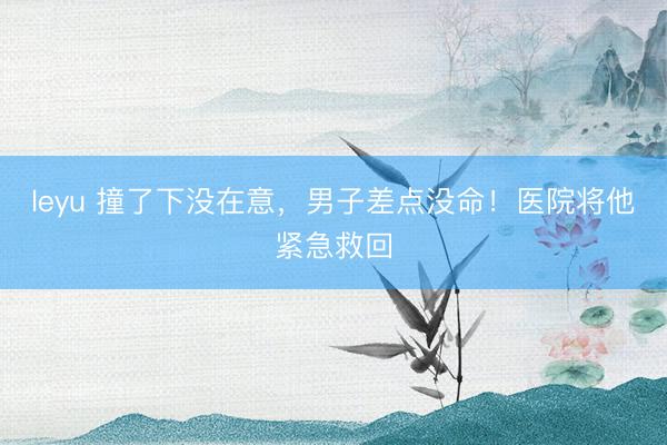 leyu 撞了下没在意，男子差点没命！医院将他紧急救回