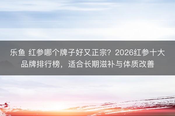 乐鱼 红参哪个牌子好又正宗？2026红参十大品牌排行榜，适合长期滋补与体质改善