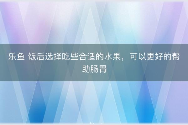 乐鱼 饭后选择吃些合适的水果，可以更好的帮助肠胃