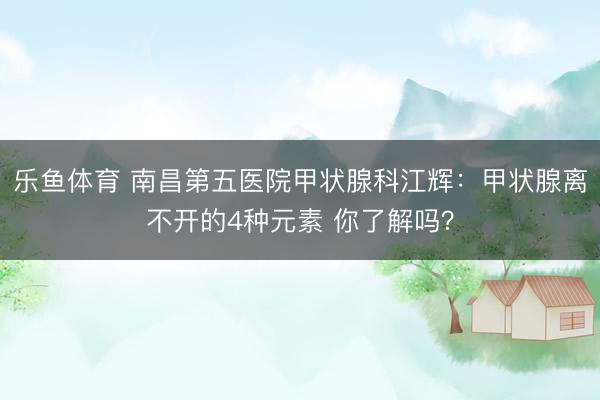 乐鱼体育 南昌第五医院甲状腺科江辉：甲状腺离不开的4种元素 你了解吗？