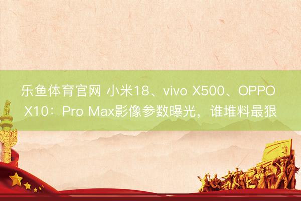 乐鱼体育官网 小米18、vivo X500、OPPO X10：Pro Max影像参数曝光，谁堆料最狠