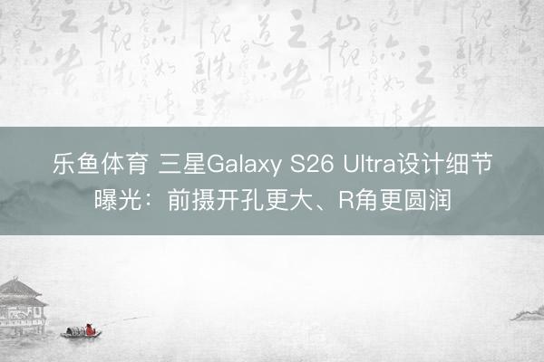 乐鱼体育 三星Galaxy S26 Ultra设计细节曝光：前摄开孔更大、R角更圆润