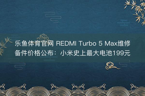 乐鱼体育官网 REDMI Turbo 5 Max维修备件价格公布：小米史上最大电池199元