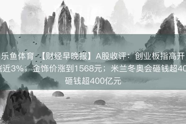 乐鱼体育 【财经早晚报】A股收评：创业板指高开高收涨近3%；金饰价涨到1568元；米兰冬奥会砸钱超400亿元