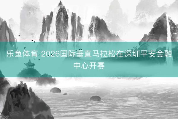 乐鱼体育 2026国际垂直马拉松在深圳平安金融中心开赛