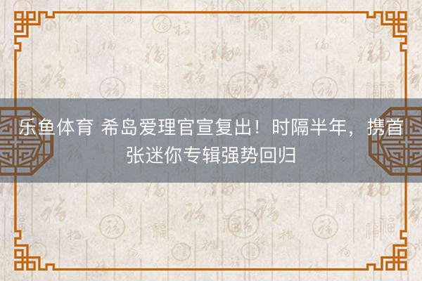 乐鱼体育 希岛爱理官宣复出！时隔半年，携首张迷你专辑强势回归
