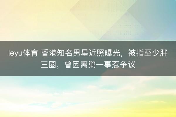 leyu体育 香港知名男星近照曝光，被指至少胖三圈，曾因离巢一事惹争议