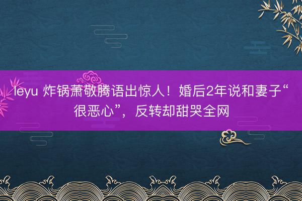 leyu 炸锅萧敬腾语出惊人！婚后2年说和妻子“很恶心”，反转却甜哭全网
