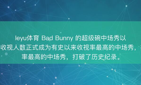 leyu体育 Bad Bunny 的超级碗中场秀以 1.354 亿观众的收视人数正式成为有史以来收视率最高的中场秀，打破了历史纪录。