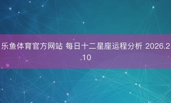 乐鱼体育官方网站 每日十二星座运程分析 2026.2.10