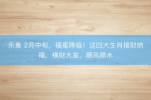 乐鱼 2月中旬，福星降临！这四大生肖接财纳福，横财大发，顺风顺水