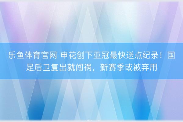 乐鱼体育官网 申花创下亚冠最快送点纪录！国足后卫复出就闯祸，新赛季或被弃用