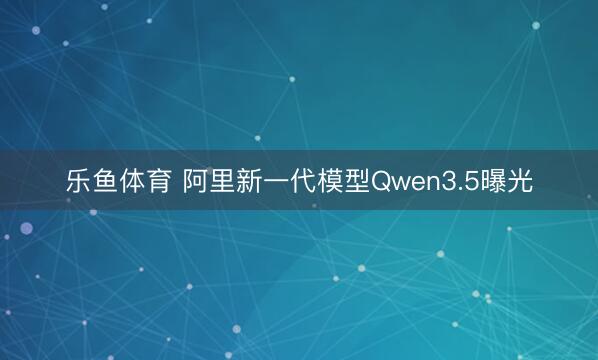 乐鱼体育 阿里新一代模型Qwen3.5曝光