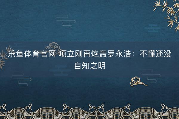 乐鱼体育官网 项立刚再炮轰罗永浩：不懂还没自知之明