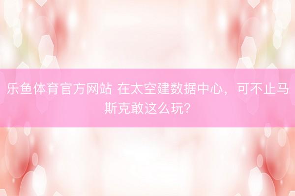 乐鱼体育官方网站 在太空建数据中心，可不止马斯克敢这么玩？