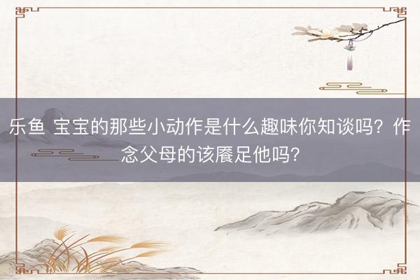 乐鱼 宝宝的那些小动作是什么趣味你知谈吗？作念父母的该餍足他吗？