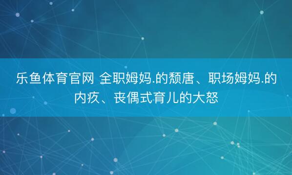 乐鱼体育官网 全职姆妈.的颓唐、职场姆妈.的内疚、丧偶式育儿的大怒