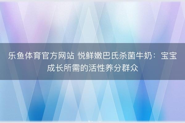 乐鱼体育官方网站 悦鲜嫩巴氏杀菌牛奶：宝宝成长所需的活性养分群众