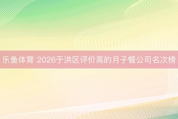 乐鱼体育 2026于洪区评价高的月子餐公司名次榜